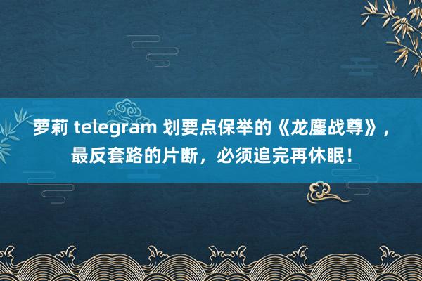 萝莉 telegram 划要点保举的《龙鏖战尊》，最反套路的片断，必须追完再休眠！