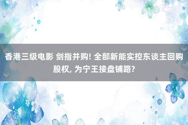 香港三级电影 剑指并购! 全部新能实控东谈主回购股权， 为宁王接盘铺路?