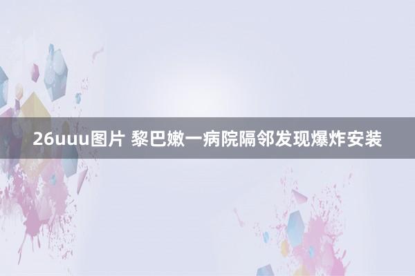 26uuu图片 黎巴嫩一病院隔邻发现爆炸安装