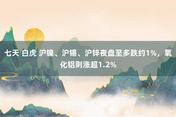 七天 白虎 沪镍、沪锡、沪锌夜盘至多跌约1%，氧化铝则涨超1.2%