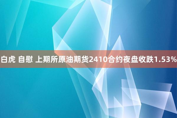 白虎 自慰 上期所原油期货2410合约夜盘收跌1.53%