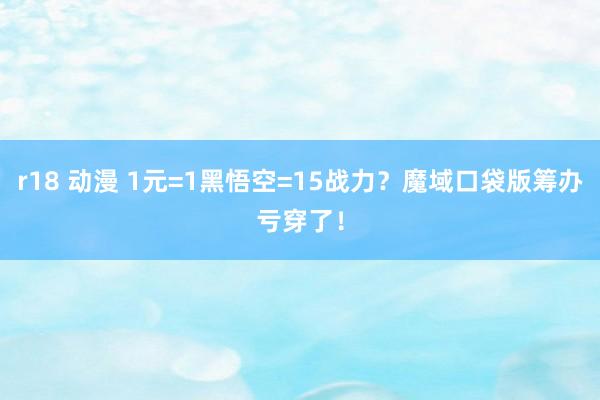 r18 动漫 1元=1黑悟空=15战力？魔域口袋版筹办亏穿了！