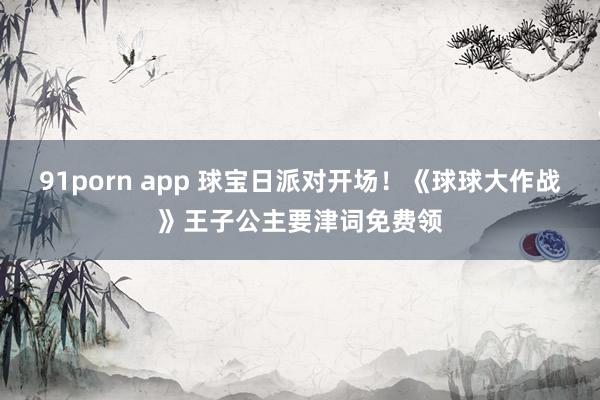 91porn app 球宝日派对开场！《球球大作战》王子公主要津词免费领