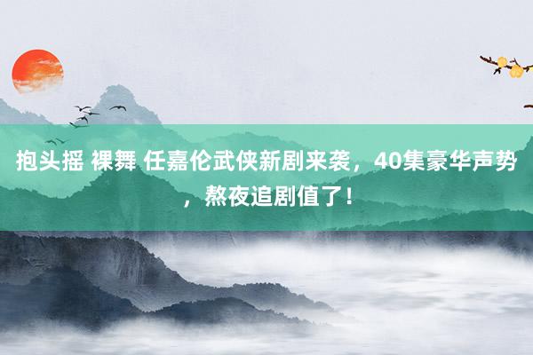 抱头摇 裸舞 任嘉伦武侠新剧来袭，40集豪华声势，熬夜追剧值了！