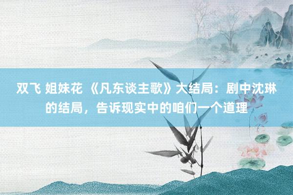 双飞 姐妹花 《凡东谈主歌》大结局：剧中沈琳的结局，告诉现实中的咱们一个道理