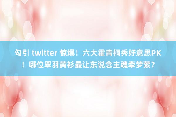 勾引 twitter 惊爆！六大霍青桐秀好意思PK！哪位翠羽黄衫最让东说念主魂牵梦萦？