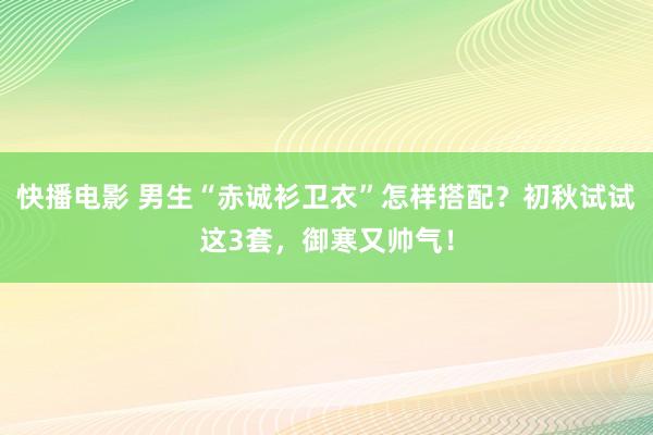 快播电影 男生“赤诚衫卫衣”怎样搭配？初秋试试这3套，御寒又帅气！