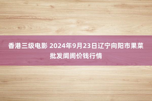 香港三级电影 2024年9月23日辽宁向阳市果菜批发阛阓价钱行情