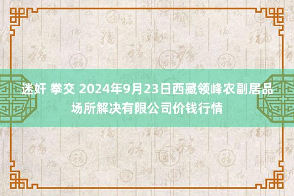 迷奸 拳交 2024年9月23日西藏领峰农副居品场所解决有限公司价钱行情