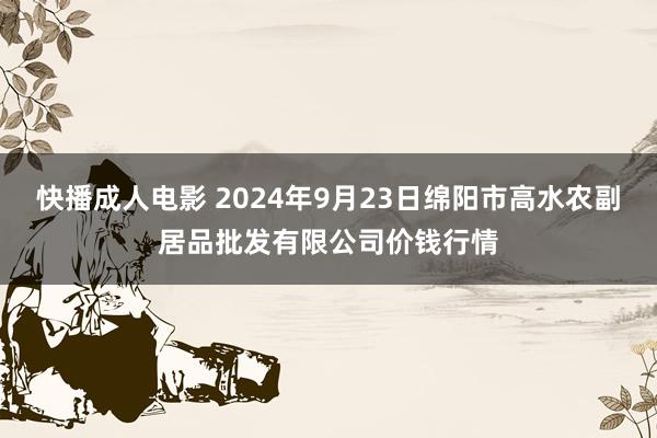 快播成人电影 2024年9月23日绵阳市高水农副居品批发有限公司价钱行情