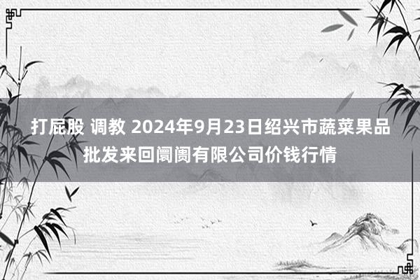 打屁股 调教 2024年9月23日绍兴市蔬菜果品批发来回阛阓有限公司价钱行情