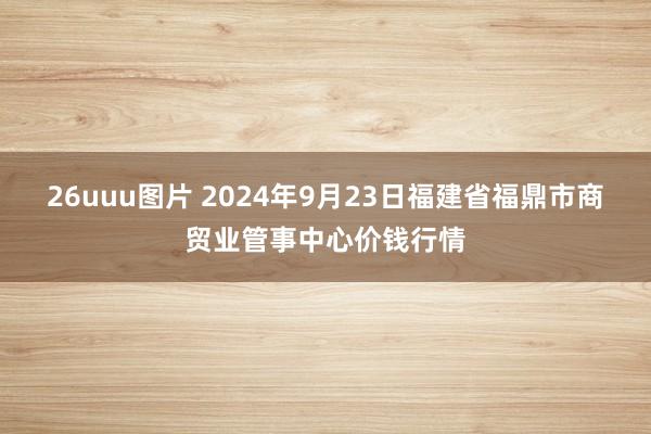 26uuu图片 2024年9月23日福建省福鼎市商贸业管事中心价钱行情