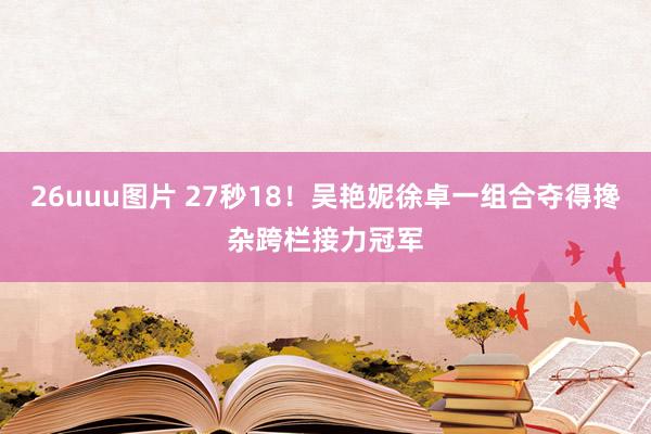 26uuu图片 27秒18！吴艳妮徐卓一组合夺得搀杂跨栏接力冠军