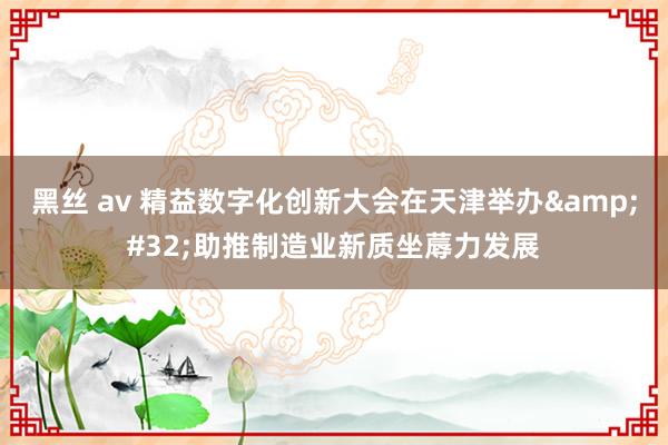 黑丝 av 精益数字化创新大会在天津举办&#32;助推制造业新质坐蓐力发展