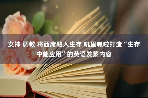 女神 调教 将西席融入生存 叽里呱啦打造“生存中能应用”的英语发蒙内容