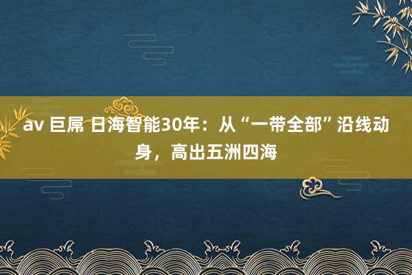 av 巨屌 日海智能30年：从“一带全部”沿线动身，高出五洲四海