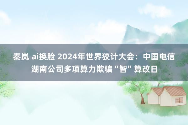 秦岚 ai换脸 2024年世界狡计大会：中国电信湖南公司多项算力欺骗“智”算改日