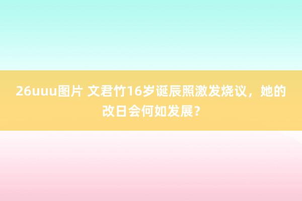 26uuu图片 文君竹16岁诞辰照激发烧议，她的改日会何如发展？