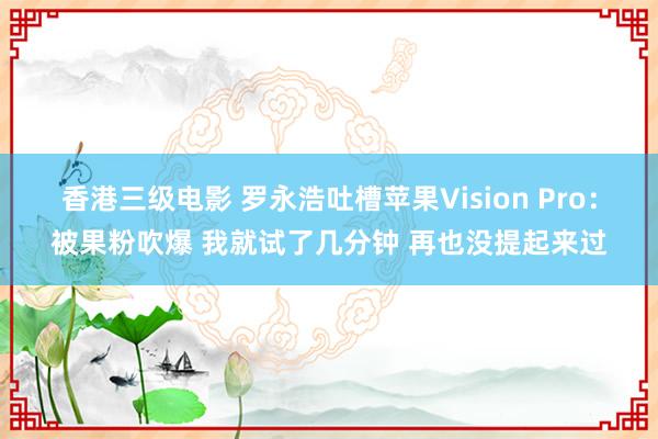 香港三级电影 罗永浩吐槽苹果Vision Pro：被果粉吹爆 我就试了几分钟 再也没提起来过