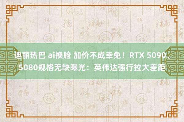 迪丽热巴 ai换脸 加价不成幸免！RTX 5090、5080规格无缺曝光：英伟达强行拉大差距