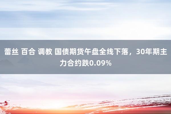 蕾丝 百合 调教 国债期货午盘全线下落，30年期主力合约跌0.09%