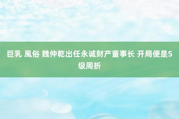 巨乳 風俗 魏仲乾出任永诚财产董事长 开局便是S级周折