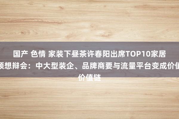 国产 色情 家装下昼茶许春阳出席TOP10家居首领想辩会：中大型装企、品牌商要与流量平台变成价值链