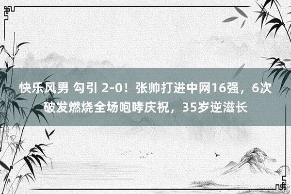 快乐风男 勾引 2-0！张帅打进中网16强，6次破发燃烧全场咆哮庆祝，35岁逆滋长