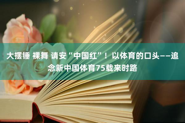 大摆锤 裸舞 请安“中国红”！以体育的口头——追念新中国体育75载来时路