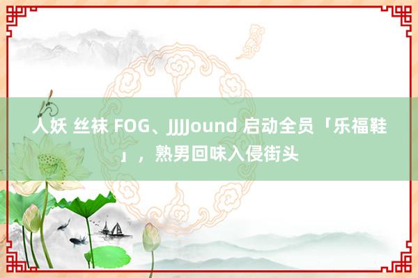 人妖 丝袜 FOG、JJJJound 启动全员「乐福鞋」，熟男回味入侵街头