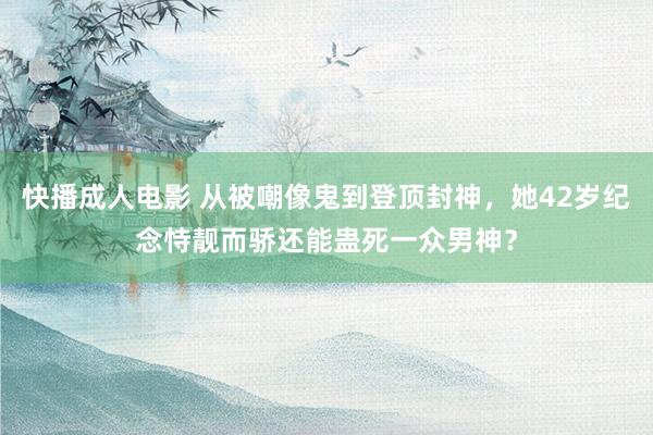 快播成人电影 从被嘲像鬼到登顶封神，她42岁纪念恃靓而骄还能蛊死一众男神？