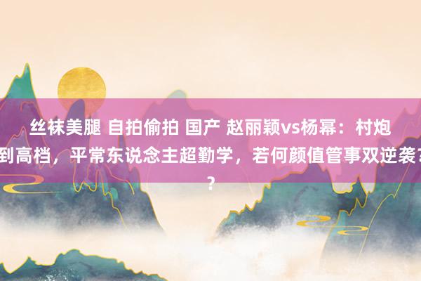 丝袜美腿 自拍偷拍 国产 赵丽颖vs杨幂：村炮到高档，平常东说念主超勤学，若何颜值管事双逆袭？