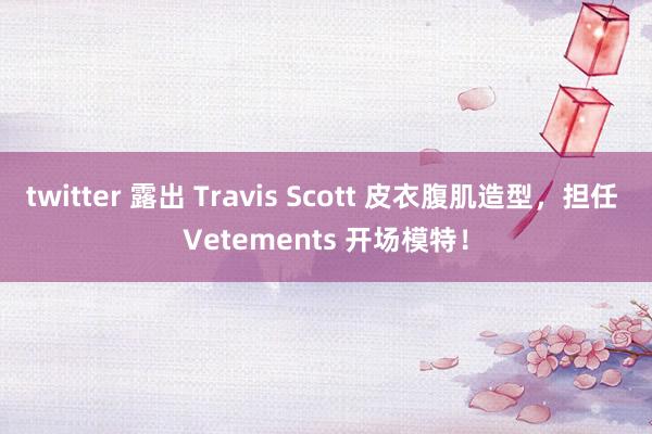 twitter 露出 Travis Scott 皮衣腹肌造型，担任 Vetements 开场模特！