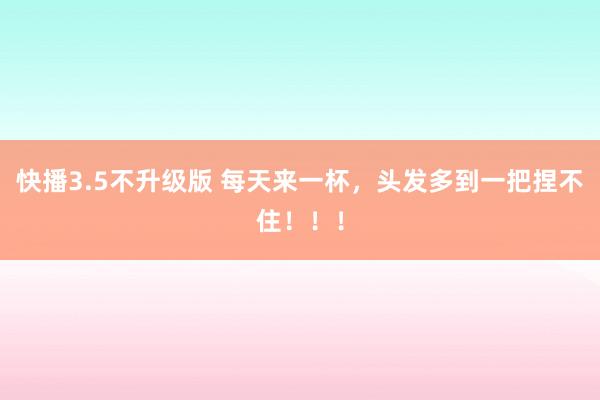 快播3.5不升级版 每天来一杯，头发多到一把捏不住！！！