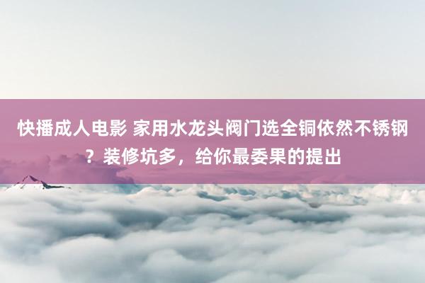 快播成人电影 家用水龙头阀门选全铜依然不锈钢？装修坑多，给你最委果的提出