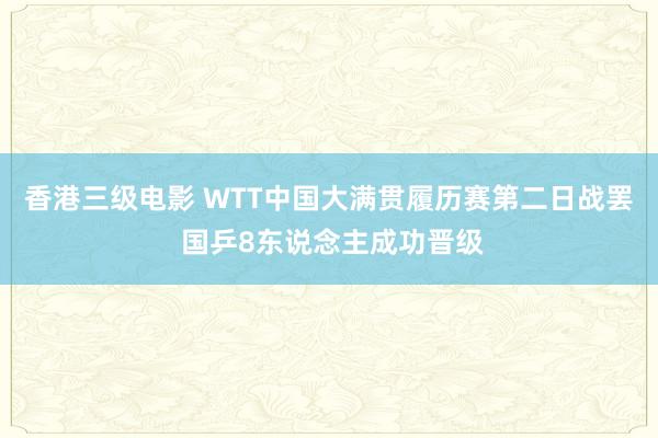 香港三级电影 WTT中国大满贯履历赛第二日战罢 国乒8东说念主成功晋级