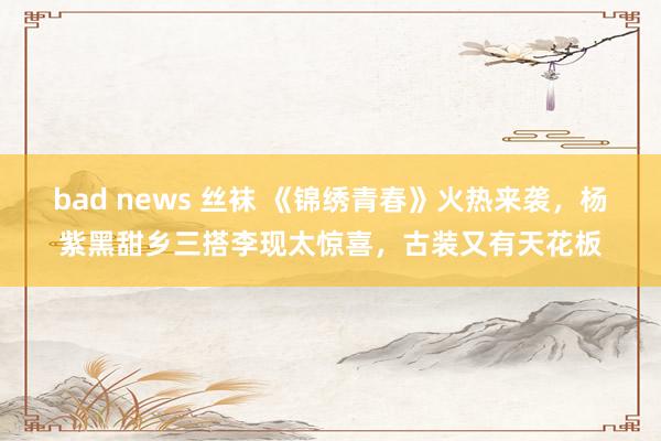 bad news 丝袜 《锦绣青春》火热来袭，杨紫黑甜乡三搭李现太惊喜，古装又有天花板