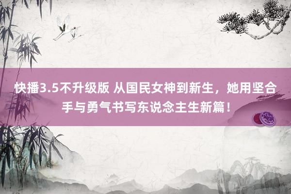 快播3.5不升级版 从国民女神到新生，她用坚合手与勇气书写东说念主生新篇！