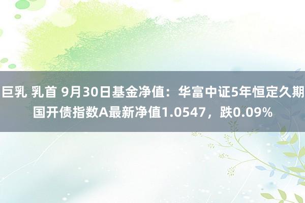 巨乳 乳首 9月30日基金净值：华富中证5年恒定久期国开债指数A最新净值1.0547，跌0.09%