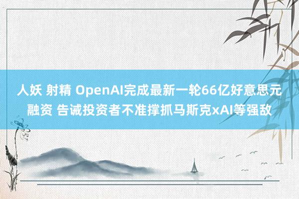 人妖 射精 OpenAI完成最新一轮66亿好意思元融资 告诫投资者不准撑抓马斯克xAI等强敌