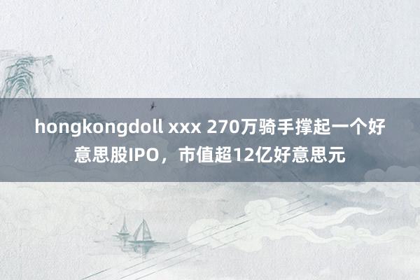 hongkongdoll xxx 270万骑手撑起一个好意思股IPO，市值超12亿好意思元