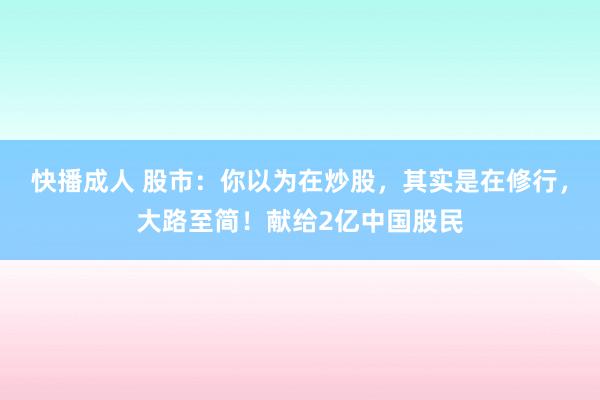 快播成人 股市：你以为在炒股，其实是在修行，大路至简！献给2亿中国股民