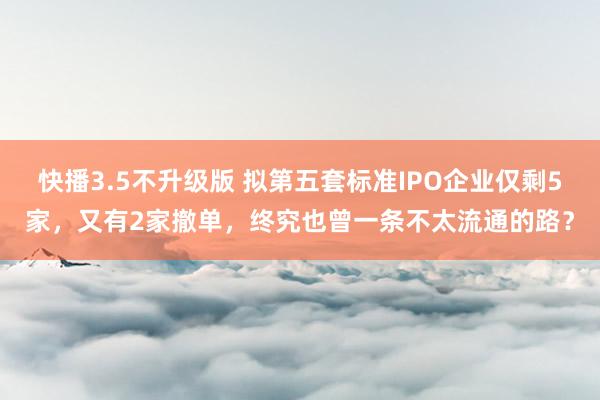 快播3.5不升级版 拟第五套标准IPO企业仅剩5家，又有2家撤单，终究也曾一条不太流通的路？