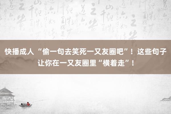 快播成人 “偷一句去笑死一又友圈吧”！这些句子让你在一又友圈里“横着走”！