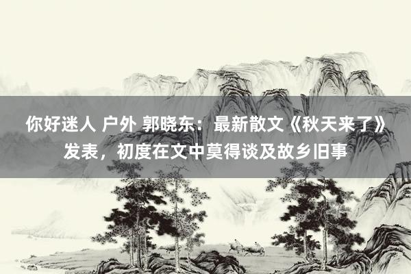 你好迷人 户外 郭晓东：最新散文《秋天来了》发表，初度在文中莫得谈及故乡旧事