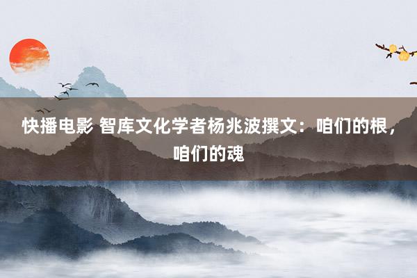 快播电影 智库文化学者杨兆波撰文：咱们的根，咱们的魂