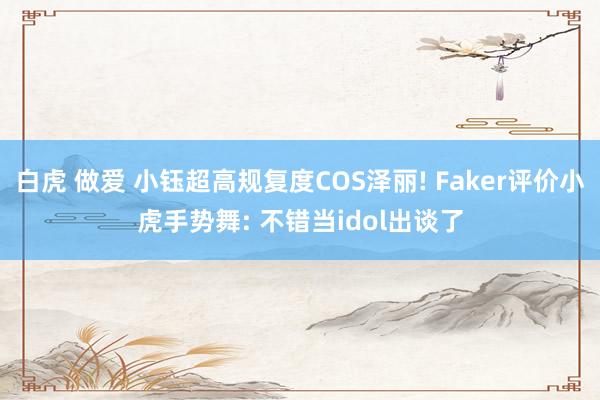 白虎 做爱 小钰超高规复度COS泽丽! Faker评价小虎手势舞: 不错当idol出谈了