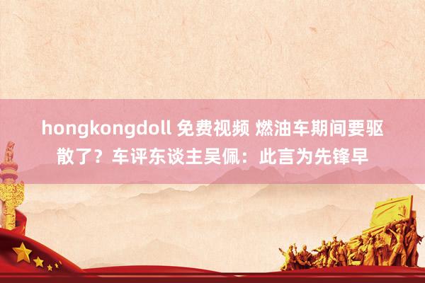 hongkongdoll 免费视频 燃油车期间要驱散了？车评东谈主吴佩：此言为先锋早