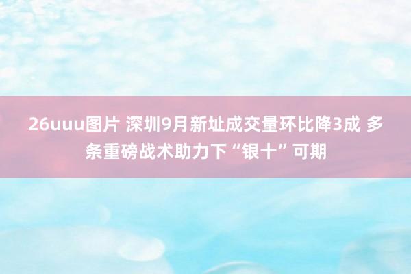 26uuu图片 深圳9月新址成交量环比降3成 多条重磅战术助力下“银十”可期