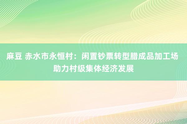 麻豆 赤水市永恒村：闲置钞票转型腊成品加工场 助力村级集体经济发展